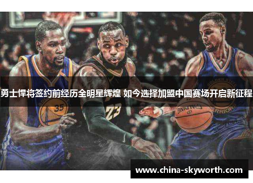 勇士悍将签约前经历全明星辉煌 如今选择加盟中国赛场开启新征程 勇士悍将签约前经历全明星辉煌 如今选择加盟中国赛场开启新征程