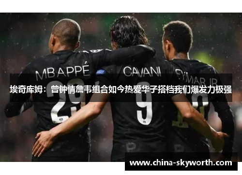 埃奇库姆：曾钟情詹韦组合如今热爱华子搭档我们爆发力极强