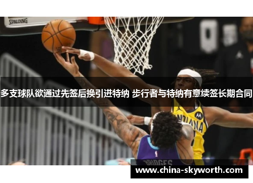 多支球队欲通过先签后换引进特纳 步行者与特纳有意续签长期合同