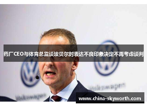 药厂CEO与体育总监谈埃贝尔时表达不良印象决定不再考虑谈判 药厂CEO与体育总监谈埃贝尔时表达不良印象决定不再考虑谈判