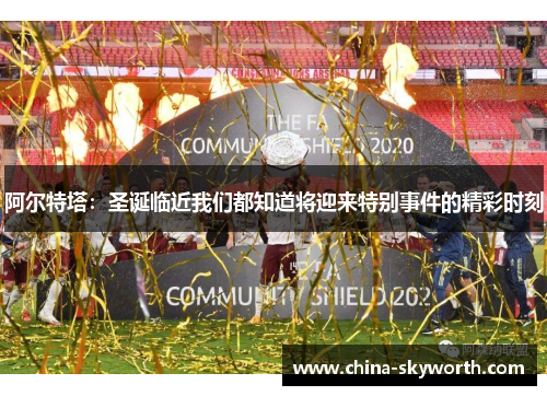 阿尔特塔：圣诞临近我们都知道将迎来特别事件的精彩时刻