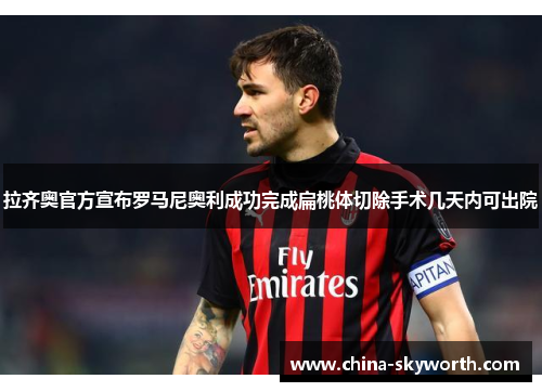 拉齐奥官方宣布罗马尼奥利成功完成扁桃体切除手术几天内可出院 拉齐奥官方宣布罗马尼奥利成功完成扁桃体切除手术几天内可出院