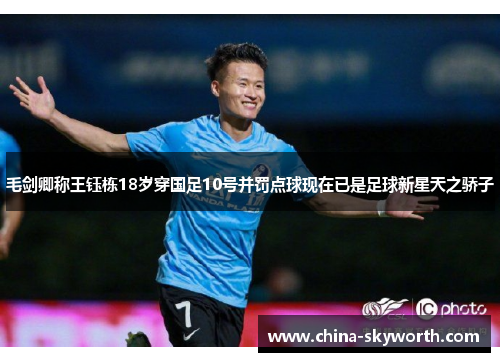 毛剑卿称王钰栋18岁穿国足10号并罚点球现在已是足球新星天之骄子