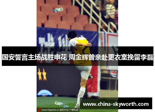 国安誓言主场战胜申花 周金辉曾亲赴更衣室挽留李磊 国安誓言主场战胜申花 周金辉曾亲赴更衣室挽留李磊